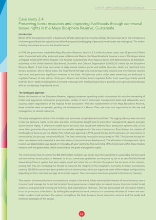 64
CLIMATE-SMART AGRICULTURE SOURCEBOOK
Case study 2.4
Preserving forest resources and improving livelihoods through communal
tenure rights in the Maya Biosphere Reserve, Guatemala
Introduction
Before1990,thelargesteconomyinGuatemala’sPeténstatewastheextractionoflatex(therawmaterialforthemanufacture
of chewing gum) from the sapodilla tree (Manilkara zapota) and logging of precious wood (cedar and mahogany). The timber
industry had unique access to the forested areas.
In 1990, the government created the Maya Biosphere Reserve, which at 2.1 million hectares covers over 50 percent of Petén
state. Connected with other protected areas in Belize and Mexico, the Maya Biosphere Reserve is one of the largest areas
of tropical forest north of the Amazon. The Reserve is divided into three types of zones with different levels of protection,
according to the United Nations Educational, Scientific and Cultural Organization (UNESCO) criteria for the Biosphere
Reserve Model. It has three core areas of state-owned national parks and wildlife reserves, which are restricted from
harvest activities. One of these areas, the Tikal World Heritage site, now brings many national and international tourists
each year and generates significant revenues to the state. Multiple-use zones under state ownership are dedicated to
regulated harvest of zate palms, chicle gum, allspice and timber. A less regulated buffer zone covering privately owned
land has been rapidly changing from a forested landscape with scattered agricultural patches to an agricultural landscape
with an increasingly fragmented forest.
The landscape approach
Before the creation of the Biosphere Reserve, logging companies operating under concessions for selective harvesting of
timber and aggressive colonization programmes, neither of which had proper management plans and safeguards, were
causing severe degradation of the tropical forest ecosystem. With the establishment of the Maya Biosphere Reserve,
these activities were suspended, pending the development of a Master Plan, and rules and regulations for the use and
management of natural resources.
The early management phase of the multiple-use zones was complicated and conflicted. The logging industry was reluctant
to lose its exclusive rights to the land, and local communities fought hard to prove their management capacity and gain
secure tenure rights. A long-term model had to be found that could both improve local production systems and, at the
same time, guarantee the protection and sustainable management of the natural resources. Even though the creation of
the Biosphere Reserve and the Master Plan, which was approved in 1992, paved the way for the allowance of concessions to
communities, the process remained difficult. The first community concession was granted in 1994. This cleared the way for
other concessions and presented a new alternative of communitarian development. The allocation of management rights
to land-use stakeholders was based on renewable 25 year contracts. The ownership of the forest land within these models
remains with the government, while communities are given management rights.
The communities that lie within the 800 000 hectare multiple-use zones have the possibility to sustainably harvest wood
and non-timber forest products. However, to do so, community operations are required by law to be certified (the Forest
Stewardship Council system has been widely used) and retain the certification throughout the duration of the contract,
proving that they are managing the forests to conserve the integrity of the ecosystem. Currently, 13 forest concessions
covering 500 000 hectares have been granted to local communities, which are organized under different legal configurations
depending on their interests and type of technical support. Two concessions have been granted to the forestry industry.
This system of community forest concessions is unique in the world. It has enhanced the interest of forest resource users
to protect and manage the forest; led to better forest governance; created jobs; increased income from non-timber forest
products; and generated training and technical and organizational revenues. This has encouraged the concession holders
to act as protectors of the forest. By shifting the emphasis on wood products to a combined valuation of timber and non-
timber products and services, the system strengthens the links between forest ecosystem services and the needs and
livelihood strategies of the people.
 