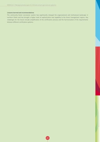65
MODULE 2: Managing landscapes for Climate-smart agricultural systems
Lessons learned and recommendations
The community forest concession system has significantly changed the organizational and institutional landscape in
northern Petén and has brought a higher level of sophistication and capability to the forest management regime. Key
challenges for the future include simplification of the certification process and the harmonization of the requirements
between different certification systems.
 