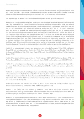vii
Acknowledgements
Module 8 livestock was written by Pierre Gerber (FAO) with contributions from Benjamin Henderson (FAO)
and Carolyn Opio (FAO). Case study 8.2 was written by Muhammad Ibrahim (IICA-Belize), Cristóbal Villanueva
(CATIE), Claudia Sepúlveda (CATIE), Diego Tobar (CATIE-Costa Rica), Guillermo Chuncho (CATIE).
The key messages for Module 9 on climate-smart forestry were written by Susan Bratz (FAO).
Module 10 on climate-smart fisheries and aquaculture was written by Cassandra De Young (FAO), Doris Soto
(FAO) and James Muir (FAO consultant) with contributions by Randall Brummett (World Bank) and Matthias
Halwart (FAO) and in coordination with the Global Partnership for Climate, Fisheries and Aquaculture (PaCFA).
Box 10.6 on climate-smart tuna fishing was written by Johann Bell (SPC). Box 10.7 on culture based fish-
eries was written by Sena De Silva (Deakin University) and Doris Soto (FAO). Box 10.8 on fuelwood saving
fish processing technology was written by Yvette DieiOuadi (FAO). Box 10.9 on LIFE fishing was written by
Petri Suuronen (FAO) and James Muir (FAO consultant). Box 10.10 on the role of trade was written by Victoria
Chomo (FAO) and Cassandra De Young (FAO). Case study 10.1 on catfish farming was written by Sena De Silva
(Deakin University) and Doris Soto (FAO). Case study 10.2 on integrated multitrophic aquaculture was written
by Changbo Zhu (South China Sea Fisheries Research Institute) and Joao Ferreira (Universidade Nova de Lis-
boa). Case study 10.3 on mussel farming was written by Ana Farias (Universidad Austral), Jose Luis Rodriguez
(Instituto Gallego de Formación en Acuicultura), Doris Soto (FAO) and Iker Uriarte (Universidad Austral).
Module 11 on sustainable and inclusive food value chains was written by Tamara van‘t Wout (FAO) and Reuben
Sessa (FAO) with contributions from Martin Hilmi (FAO), David Neven (FAO), Robert van Otterdijk (FAO), Came-
lia Bucatariu (FAO), Danilo Meja (FAO), Jogeir Toppe (FAO), Lucio Olivero (FAO), Sandra Corsi (FAO) and Alashiya
Gordes (FAO).
Module 12 on local Institutions was written by Patti Kristjanson (CCAFS/CGIAR), Alashiya Gordes (FAO) and
Reuben Sessa (FAO) with contributions from Ademola Braimoh (WB) and Sonja Vermeulen (CCAFS/CGIAR).
Module 13 on national policies and programs was written by Majory-Anne Bromhead (World Bank), and Reu-
ben Sessa (FAO) with contributions from Savis Joze Sadeghian (FAO). The module was reviewed by Leslie Lip-
per (FAO).
Module 14 on financing climate-smart agriculture was written by Leslie Lipper (FAO) and Bjorn Conrad (FAO)
with contributions from World Bank made by Ademola Braimoh, David Treguer and Marco Van der Linden. The
module was reviewed by Elisabeth Barsk-Rundquist, Camilla Nordheim-Larsen and Siv Oystese at the Global
Mechanism of the UNCCD. Additional contributions were also made by Luis Bockel (FAO), Uwe Grewer (FAO)
and Savis Joze Sadeghian (FAO).
Module 15 on disaster risk reduction was written by Monica Trujillo (FAO) with contributions from Stephan
Baas (FAO) and reviewed by Jim Hancock (FAO) and Kennedy Igbokwe (FAO).
Module 16 on safety nets was written by Catherine Zanev (WFP) and Carlo Scaramella (WFP)
with contributions from Ugo Gentilini (WFP) and was reviewed by Niels Balzer (WFP), Volli Carucci (WFP), Al-
exandra Guyetsky (FAO), Nyasha Tirivayi (FAO) and Tamara van‘t Wout (FAO).
Module 17 on capacity development was written by Claudia Hiepe (FAO) and Patrick Kalas (FAO) with contribu-
tions by Federica Matteoli (FAO), Katrin Nichterlein (FAO), Sibyl Nelson (FAO) and Janie Rioux (FAO). Box 17.1
was written by Janie Rioux (FAO). Box 17.5 was written by Sibyl Nelson (FAO). Box 17.8 was written by Karin
Nichterlein and the TECA team (FAO). Box 17.9 was written by the CSDI team at FAO including Mario Acunzo,
Federica Matteoli, Marzia Pafumi and Vanessa Vertiz.
 
