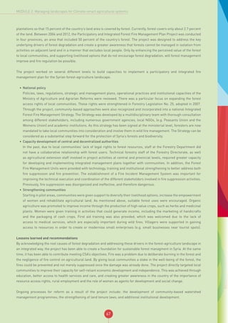 67
MODULE 2: Managing landscapes for Climate-smart agricultural systems
plantations so that 15 percent of the country’s land area is covered by forest. Currently, forest covers only about 2.7 percent
of the land. Between 2004 and 2012, the Participatory and Integrated Forest Fire Management Plan Project was conducted
in four provinces, an area that included 50 percent of the country’s forest. The project was designed to address the key
underlying drivers of forest degradation and create a greater awareness that forests cannot be managed in isolation from
activities on adjacent land and in a manner that excludes local people. Only by enhancing the perceived value of the forest
to local communities, and supporting livelihood options that do not encourage forest degradation, will forest management
improve and fire regulation be possible.
The project worked on several different levels to build capacities to implement a participatory and integrated fire
management plan for the Syrian forest-agriculture landscape.
•	 National policy
Policies, laws, regulations, strategic and management plans, operational practices and institutional capacities of the
Ministry of Agriculture and Agrarian Reforms were reviewed. There was a particular focus on expanding the forest
access rights of local communities. These rights were strenghtened in Forestry Legislation No. 25, adopted in 2007.
Through the project, community-based approaches were also recognized and incorporated into a national Integrated
Forest Fire Management Strategy. The Strategy was developed by a multidisciplinary team with thorough consultation
among different stakeholders, including numerous government agencies, local NGOs, (e.g. Peasants Union and the
Womens Union) and academic institutions. As this strategy has been signed at the ministerial level, foresters are now
mandated to take local communities into consideration and involve them in wild fire management. The Strategy can be
considered as a substantial step forward for the protection of Syria’s forests and biodiversity.
•	 Capacity development of central and decentralized authorities
In the past, due to local communities’ lack of legal rights to forest resources, staff at the Forestry Department did
not have a collaborative relationship with forest users. Technical forestry staff of the Forestry Directorate, as well
as agricultural extension staff involved in project activities at central and provincial levels, required greater capacity
for developing and implementing integrated management plans together with communities. In addition, the Forest
Fire Management Units were provided with technology, training and institutional strengthening to better address both
fire suppression and fire prevention. The establishment of a Fire Incident Management System was important for
improving the technical execution and coordination of the different stakeholders involved in fire suppression activities.
Previously, fire suppression was disorganized and ineffective, and therefore dangerous.
•	 Strengthening communities
Starting in pilot areas, communities were given support to diversify their livelihood options, increase the empowerment
of women and rehabilitate agricultural land. As mentioned above, suitable forest uses were encouraged. Organic
agriculture was promoted to improve income through the production of high value crops, such as herbs and medicinal
plants. Women were given training in activities that could generate income, including the marketing of handicrafts
and the packaging of cash crops. First aid training was also provided, which was welcomed due to the lack of
access to medical services, which are especially important during wild fires. Villagers were supported in gaining
access to resources in order to create or modernise small enterprises (e.g. small businesses near tourist spots).
Lessons learned and recommendations
By acknowledging the root causes of forest degradation and addressing these drivers in the forest-agriculture landscape in
an integrated way, the project has been able to create a foundation for sustainable forest managment in Syria. At the same
time, it has been able to contribute meeting CSA’s objectives. Fire was a problem due to deliberate burning in the forest and
the negligence of fire control on agricultural land. By giving local communities a stake in the well-being of the forest, the
fires could be prevented and not merely suppressed once the damage was already done. The project directly targeted local
communities to improve their capacity for self-reliant economic development and independence. This was achieved through
education, better access to health services and care, and creating greater awareness in the country of the importance of
resource access rights, rural employment and the role of women as agents for development and social change.
Ongoing processes for reform as a result of the project include: the development of community-based watershed
management programmes; the strengthening of land tenure laws; and additional institutional development.
 