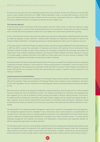 69
MODULE 2: Managing landscapes for Climate-smart agricultural systems
During the last forty years the area of degraded peatlands has almost doubled, and less than 20 percent of the peatland
remain in good condition (Schumann et al., 2008). Peatland degradation leads to increased GHG emissions. On the other
hand, more moderate grazing may reduce methane emissions and carbon sequestration (Chen et al., 2008 and 2009). For
this reason, peatland restoration is considered an effective low-cost mitigation tool.
The landscape approach
At the farm level, herders fenced parts of the winter pastures near their winter houses to create hay meadows to supply
supplementary fodder to animals and decrease grazing pressures on the peatlands in spring. Some core zones of protected
areas and peatlands that are important as black neck crane habitats were also fenced to prevent direct grazing.
On the community and local level, pilot projects by national and international organizations supported peatland restoration
by replanting vegetation (forage cultivation), rewetting (ditch blocking) and establishing comanagement systems that
involved multiple stakeholders in the planning and decision making regarding the diverse uses of rangeland resources.
On the regional level, the Provincial People’s Congresses of Gansu and Sichuan approved Wetland Conservation Regulations
in 2007 and 2010 to promote the conservation of biodiversity and enhance the livelihood of local communities. These
regulations prohibit drainage and peat mining, promote the reclamation of peatlands and encourage local people and
organizations to get involved in peatland restoration. The Provincial People’s Congress of Sichuan allocates 0.3 percent
of its yearly budget to peatland restoration. Since 2008, the Chinese government has been working to establish a PES
mechanism to compensate local herders for reducing the number of livestock.
On the national level, during the last decade the government of China has encouraged the ecological restoration of degraded
rangelands and forage cultivation in winter pastures to reduce grazing pressure on peatlands in winter and spring. Since
2009 the programme ‘Returning grazing to grasslands’ (Tui Mu Huan Cao) in the eastern Tibetan Plateau has provided local
herders with payments for ecosystem services when they decrease the number of livestock and fence pastures for hay
making or restoration.
Lessons learned and recommendations
Human influence on the peatlands and rangelands of the Ruoergai Plateau started long before intensified land use directly
affected the peatlands. Today most peatlands on the Ruoergai Plateau show moderate to severe degradation. Prevention
of any further degradation and strict protection of the hydrologically important untouched peatlands should be the highest
priority.
When they were not backed up by adequate management of grazing intensities, technical approaches to restore peatland
functions showed only minor and ephemeral success. This important precondition for restoration and sustainable peat
and rangeland use can only be achieved by actively involving local people in decision-making processes. Furthermore,
the global benefits for biodiversity conservation and climate change mitigation and the national and regional benefits of
water regulation must be directly linked with the local benefits of sustainable livestock production. Awareness raising
and educational activities are needed to ensure that local communities understand how these different benefits are inter-
related.
The development of an integrated peatland management regime has to respond to the demands of the local population.
The management approach must be acceptable to local communities and be communicated in a comprehensible and
consistent way. In Ruoergai County, for example, peatland conservation is the responsibility of the local forestry bureau,
whereas rangelands (including grazed peatlands) are managed by the animal husbandry bureau. To achieve optimal
landscape management that integrates the interests of all stakeholders, communication and cooperation between the
different responsible organizations should be optimized.
The Ruoergai example shows how sound peatland management may serve multiple goals. By keeping groundwater levels
high, the peatlands support the productivity of the upland rangelands. By reducing the speed of water flow, the peatlands
retain sediments and provide a supply of good quality, well-filtered water. In addition, untouched and restored peatlands
provide important soil carbon storage, whereas reduced degradation leads to significantly less carbon dioxide emissions.
 