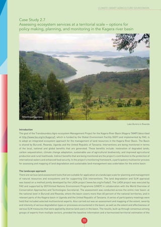 70
CLIMATE-SMART AGRICULTURE SOURCEBOOK
Case Study 2.7
Assessing ecosystem services at a territorial scale – options for
policy making, planning, and monitoring in the Kagera river basin
©FAO/Giulio Napolitano
Lake Burera in Rwanda
Introduction
The goal of the Transboundary Agro-ecosystem Management Project for the Kagera River Basin (Kagera TAMP) (described
at http://www.fao.org/nr/kagera/), which is funded by the Global Environment Facility (GEF) and implemented by FAO, is
to adopt an integrated ecosystem approach for the management of land resources in the Kagera River Basin. The Basin
is shared by Burundi, Rwanda, Uganda and the United Republic of Tanzania. Interventions are being monitored in terms
of the local, national and global benefits that are generated. These benefits include: restoration of degraded lands;
carbon sequestration; climate change adaptation; sustainable use of agricultural biodiversity; and improved agricultural
production and rural livelihoods. Indirect benefits that are being monitored are the project’s contribution to the protection of
international waters and enhanced food security. In the project’s monitoring framework, a participatory multisector process
for assessing and mapping of land degradation and sustainable land management was undertaken for the entire basin.
The landscape approach
There are various land assessment tools that are suitable for application at a landscape scale for planning and management
of natural resources and ecosystems and for supporting CSA interventions. The land degradation and SLM appraisal
was based on a method jointly developed by the LADA project (www.fao.org/nr/lada/). The LADA project was executed by
FAO and supported by GEF/United Nations Environment Programme (UNEP) in collaboration with the World Overview of
Conservation Approaches and Technologies Secretariat. The assessment was conducted across the entire river basin: at
the national level in Burundi and Rwanda, where the basin covers more than 60 percent of the national territories; and in
relevant parts of the Kagera basin in Uganda and the United Republic of Tanzania. A series of participatory meetings were
held that included selected multisectoral experts. Also carried out was an assessment and mapping of the extent, severity
and intensity of various degradation types or processes encountered in the basin, as well as the extent and effectiveness of
various SLM measures that were applied by diverse land users in the basin. The results, built up through consensus among
groups of experts from multiple sectors, provided the baseline information and a harmonized territorial estimation of the
 