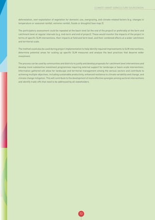 72
CLIMATE-SMART AGRICULTURE SOURCEBOOK
deforestation, over-exploitation of vegetation for domestic use, overgrazing, and climate-related factors (e.g. changes in
temperature or seasonal rainfall, extreme rainfall, floods or droughts) (see map 2).
The participatory assessment could be repeated at the basin level (at the end of the project) or preferably at the farm and
catchment level at regular intervals (e.g. mid-term and end of project). These would monitor the impacts of the project in
terms of specific SLM interventions, their impacts at field and farm level, and their combined effects at a wider catchment
and territorial scale.
The method could also be used during project implementation to help identify required improvements to SLM interventions,
determine potential areas for scaling up specific SLM measures and analyse the best practices that deserve wider
investment.
The process can be used by communities and districts to justify and develop proposals for catchment level interventions and
develop more substantive investment programmes requiring external support for landscape or basin-scale interventions.
Information gathered will allow for landscape and territorial management among the various sectors and contribute to
achieving multiple objectives, including sustainable productivity, enhanced resilience to climate variability and change, and
climate change mitigation. This will contribute to the development of more effective synergies among sectoral interventions
and identify trade-offs that need to be addressed by all stakeholders.
 