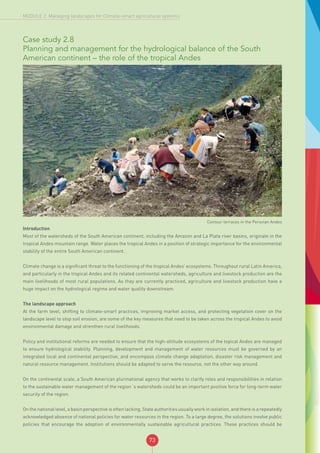 73
MODULE 2: Managing landscapes for Climate-smart agricultural systems
Case study 2.8
Planning and management for the hydrological balance of the South
American continent – the role of the tropical Andes
©FAO/I. Velez
Contour terraces in the Peruvian Andes
Introduction
Most of the watersheds of the South American continent, including the Amazon and La Plata river basins, originate in the
tropical Andes mountain range. Water places the tropical Andes in a position of strategic importance for the environmental
stability of the entire South American continent.
Climate change is a significant threat to the functioning of the tropical Andes’ ecosystems. Throughout rural Latin America,
and particularly in the tropical Andes and its related continental watersheds, agriculture and livestock production are the
main livelihoods of most rural populations. As they are currently practiced, agriculture and livestock production have a
huge impact on the hydrological regime and water quality downstream.
The landscape approach
At the farm level, shifting to climate-smart practices, improving market access, and protecting vegetation cover on the
landscape level to stop soil erosion, are some of the key measures that need to be taken across the tropical Andes to avoid
environmental damage and strenthen rural livelihoods.
Policy and institutional reforms are needed to ensure that the high-altitude ecosystems of the topical Andes are managed
to ensure hydrological stability. Planning, development and management of water resources must be governed by an
integrated local and continental perspective, and encompass climate change adaptation, disaster risk management and
natural resource management. Institutions should be adapted to serve the resource, not the other way around.
On the continental scale, a South American plurinational agency that works to clarify roles and responsibilities in relation
to the sustainable water management of the region´s watersheds could be an important positive force for long-term water
security of the region.
On the national level, a basin perspective is often lacking. State authorities usually work in isolation, and there is a repeatedly
acknowledged absence of national policies for water resources in the region. To a large degree, the solutions involve public
policies that encourage the adoption of environmentally sustainable agricultural practices. These practices should be
 