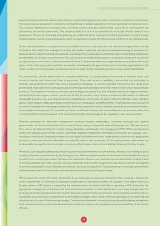 74
CLIMATE-SMART AGRICULTURE SOURCEBOOK
measured by their ability to achieve high yields per hectare and supported by public investments in physical infrastructure
that is built by local populations. Institutional strengthening is needed especially at the municipal level to improve services.
This could be addressed by municipal taxes. Currently, citizens only pay national taxes, and funds to municipalities are
allocated by the central government. This situation leads to a lack of accountability by municipal officials towards local
populations. Policies for municipal strengthening can enable the active involvement of local populations in policy design,
implementation, monitoring and evaluation, which is important to ensure the effectiveness of efforts on the national scale.
On the subnational level, municipal structures, families, farmers, rural producers and community organizations are key
institutions that need to be engaged to restore the Andean highlands and prevent hydrometeorological emergencies.
Because farmers determine land use and land-use change, they need to play an influential role in constructing institutional
arrangements at all levels of government. This can be done by establishing producer cooperatives (large and small) that
can give farmers a voice and a collective market influence. Cooperatives need to be supported by municipalities. Municipal
government is the appropriate institution to provide a link between the government and civil society organizations in the
region, as they are the only public institutional figures in many remote locations and have a cross-sector organization.
For communities, the key determinant for improved livelihoods is a strong physical connection to markets. Good road
access to nearby rural towns and cities is paramount. Once road access is available, communities can participate in
markets with products for which they have a competitive advantage. A second important intervention that needs to be
planned and organized on the landscape scale is technology and knowledge transfer for more climate-smart and profitable
practices. The adoption of modern sustainable agro-ecological practices (e.g. drip irrigation and micro irrigation systems,
soil fertilization with organic manure, production of food for domestic use in home orchards) and the revival of traditional
sustainable practices (e.g. pre-Hispanic terrace rehabilitation, construction of water infiltration ditches, insect repellent
plants, native Andean crops) contributes to the resilience of landscapes and family farms. These practices are also part of
successful strategies for managing disasters (e.g. protection against soil erosion and soil recuperation, prevention of hydro-
meteorological emergencies). Communities are better positioned to ensure that sustainable practices are undertaken, as it
is only through the full participation of all community members that damage to the vegetation cover can be avoided.
Planning processes for watershed management involving multiple stakeholders, including municipal and regional
governments, can be institutionalized in the tropical Andes using an integrated watershed perspective. This was done in
Peru, where the National Plan for climate change adaptation and disaster risk management (2012-2021) was developed
jointly with regional governments using a watershed approach. Watershed committees (comisiones de cuencas), inter-
municipal commissions (mancomunidades de municipios) and watershed users’ organizations involving rural populations
as well as urban and industry stakeholders can play key roles in such processes. At the landscape level, watersheds can
be favourably managed by intermunicipal commissions that create a chain of municipalities following the flow of water.
Previously, lack of public funding was a major issue for local governments in South America. Money is now flowing in, but it
usually comes with constraints set by the funding source. Most local governments in Latin America heavily depend on fiscal
transfers from central governments that exercise substantial influence over how finances are distributed. Funding is also
commonly available from other sources, such as conditional cash transfer programmes, but these funds are not targeted
to promote sustainable rural livelihoods and natural resources management. Fiscal autonomy of municipal governments
would empower them to finance their own development and should be a long-term goal.
PES schemes (for more information see Module 14 on financing) is a financial mechanism that is playing a leading role
in the improvement of livelihoods of upstream smallholders in the tropical Andes. An example is the Napo Province in
Ecuador where a GEF project is supporting the implementation of a water fund that is operating a PES scheme for the
appropriate management of páramos and catchment areas upstream so that downstream users have enough water for
drinking and producing hydroelectricity. Another financial instrument that can empower citizens and focus public funds on
sustainable natural resource management is participatory budgets, which allow citizens to participate in the planning and
allocation for all or part of the municipal budget. Community involvement in municipal planning and budgeting strengthens
local institutions and can overcome administrative inertia and improve the transparency and accountability of the elected
officials.
 