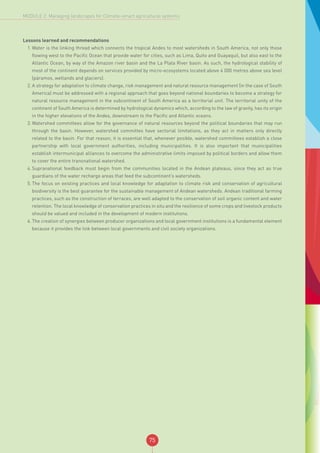 75
MODULE 2: Managing landscapes for Climate-smart agricultural systems
Lessons learned and recommendations
1.	Water is the linking thread which connects the tropical Andes to most watersheds in South America, not only those
flowing west to the Pacific Ocean that provide water for cities, such as Lima, Quito and Guayaquil, but also east to the
Atlantic Ocean, by way of the Amazon river basin and the La Plata River basin. As such, the hydrological stability of
most of the continent depends on services provided by micro-ecosystems located above 4 000 metres above sea level
(páramos, wetlands and glaciers).
2.	A strategy for adaptation to climate change, risk management and natural resource management (in the case of South
America) must be addressed with a regional approach that goes beyond national boundaries to become a strategy for
natural resource management in the subcontinent of South America as a territorial unit. The territorial unity of the
continent of South America is determined by hydrological dynamics which, according to the law of gravity, has its origin
in the higher elevations of the Andes, downstream to the Pacific and Atlantic oceans.
3.	Watershed committees allow for the governance of natural resources beyond the political boundaries that may run
through the basin. However, watershed committes have sectorial limitations, as they act in matters only directly
related to the basin. For that reason, it is essential that, whenever posible, watershed committees establish a close
partnership with local government authorities,  including municipalities. It is also important that municipalities
establish intermunicipal alliances to overcome the administrative limits imposed by political borders and allow them
to cover the entire transnational watershed.
4.	Supranational feedback must begin from the communities located in the Andean plateaus, since they act as true
guardians of the water recharge areas that feed the subcontinent’s watersheds.
5.	The focus on existing practices and local knowledge for adaptation to climate risk and conservation of agricultural
biodiversity is the best guarantee for the sustainable management of Andean watersheds. Andean traditional farming
practices, such as the construction of terraces, are well adapted to the conservation of soil organic content and water
retention. The local knowledge of conservation practices in situ and the resilience of some crops and livestock products
should be valued and included in the development of modern institutions.
6.	The creation of synergies between producer organizations and local government institutions is a fundamental element
because it provides the link between local governments and civil society organizations.
 