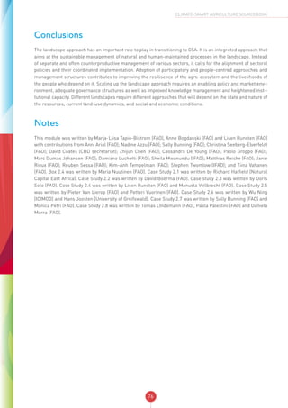 76
CLIMATE-SMART AGRICULTURE SOURCEBOOK
Conclusions
The landscape approach has an important role to play in transitioning to CSA. It is an integrated approach that
aims at the sustainable management of natural and human-maintained processes in the landscape. Instead
of separate and often counterproductive management of various sectors, it calls for the alignment of sectoral
policies and their coordinated implementation. Adoption of participatory and people-centred approaches and
management structures contributes to improving the resilisence of the agro-ecosytem and the livelihoods of
the people who depend on it. Scaling up the landscape approach requires an enabling policy and market envi-
ronment, adequate governance structures as well as improved knowledge management and heightened insti-
tutional capacity. Different landscapes require different approaches that will depend on the state and nature of
the resources, current land-use dynamics, and social and economic conditions.
Notes
This module was written by Marja-Liisa Tapio-Bistrom (FAO), Anne Bogdanski (FAO) and Lisen Runsten (FAO)
with contributions from Anni Arial (FAO); Nadine Azzu (FAO); Sally Bunning (FAO); Christina Seeberg-Elverfeldt
(FAO); David Coates (CBD secretariat); Zhijun Chen (FAO); Cassandra De Young (FAO); Paolo Groppo (FAO);
Marc Dumas Johansen (FAO); Damiano Luchetti (FAO); Sheila Mwanundu (IFAD); Matthias Reiche (FAO); Janie
Rioux (FAO); Reuben Sessa (FAO); Kim-Anh Tempelman (FAO); Stephen Twomlow (IFAD); and Tiina Vahanen
(FAO). Box 2.4 was written by Maria Nuutinen (FAO). Case Study 2.1 was written by Richard Hatfield (Natural
Capital East Africa). Case Study 2.2 was written by David Boerma (FAO). Case study 2.3 was written by Doris
Soto (FAO). Case Study 2.4 was written by Lisen Runsten (FAO) and Manuela Vollbrecht (FAO). Case Study 2.5
was written by Pieter Van Lierop (FAO) and Petteri Vuorinen (FAO). Case Study 2.6 was written by Wu Ning
(ICIMOD) and Hans Joosten (University of Greifswald). Case Study 2.7 was written by Sally Bunning (FAO) and
Monica Petri (FAO). Case Study 2.8 was written by Tomas LIndemann (FAO), Paola Palestini (FAO) and Daniela
Morra (FAO).
 