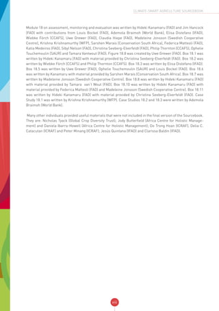 viii
CLIMATE-SMART AGRICULTURE SOURCEBOOK
Module 18 on assessment, monitoring and evaluation was written by Hideki Kanamaru (FAO) and Jim Hancock
(FAO) with contributions from Louis Bockel (FAO), Ademola Braimoh (World Bank), Elisa Distefano (IFAD),
Wiebke Förch (CCAFS), Uwe Grewer (FAO), Claudia Hiepe (FAO), Madeleine Jonsson (Swedish Cooperative
Centre), Krishna Krishnamurthy (WFP), Sarshen Marais (Conservation South Africa), Federica Matteoli (FAO),
Katia Medeiros (FAO), Sibyl Nelson (FAO), Christina Seeberg-Elverfeldt (FAO), Philip Thornton (CCAFS), Ophelie
Touchemoulin (SAUR) and Tamara Vantwout (FAO). Figure 18.8 was created by Uwe Grewer (FAO). Box 18.1 was
written by Hideki Kanamaru (FAO) with material provided by Christina Seeberg-Elverfeldt (FAO). Box 18.2 was
written by Wiebke Förch (CCAFS) and Philip Thornton (CCAFS). Box 18.3 was written by Elisa Distefano (IFAD).
Box 18.5 was written by Uwe Grewer (FAO), Ophelie Touchemoulin (SAUR) and Louis Bockel (FAO). Box 18.6
was written by Kanamaru with material provided by Sarshen Marais (Conservation South Africa). Box 18.7 was
written by Madeleine Jonsson (Swedish Cooperative Centre). Box 18.8 was written by Hideki Kanamaru (FAO)
with material provided by Tamara van‘t Wout (FAO). Box 18.10 was written by Hideki Kanamaru (FAO) with
material provided by Federica Matteoli (FAO) and Madeleine Jonsson (Swedish Cooperative Centre). Box 18.11
was written by Hideki Kanamaru (FAO) with material provided by Christina Seeberg-Elverfeldt (FAO). Case
Study 18.1 was written by Krishna Krishnamurthy (WFP). Case Studies 18.2 and 18.3 were written by Ademola
Braimoh (World Bank).
Many other individuals provided useful materials that were not included in the final version of the Sourcebook.
They are: Nicholas Tyack (Global Crop Diversity Trust); Jody Butterfield (Africa Centre for Holistic Manage-
ment) and Daniela Ibarra-Howell (Africa Centre for Holistic Management); Do Trong Hoan (ICRAF), Delia C.
Catacutan (ICRAF) and Peter Minang (ICRAF); Jesús Quintana (IFAD) and Clarissa Baldin (IFAD).
 
