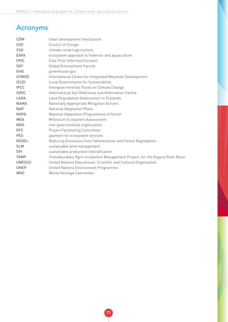 77
MODULE 2: Managing landscapes for Climate-smart agricultural systems
Acronyms
CDM	 clean development mechanism
COE	 Council of Europe
CSA	 climate-smart agriculture
EAFA	 ecosystem approach to fisheries and aquaculture
FPIC	 Free Prior Informed Consent
GEF	 Global Environment Facility
GHG	 greenhouse gas
ICIMOD	 International Centre for Integrated Mountain Development
ICLEI	 Local Governments for Sustainability
IPCC	 Intergovernmental Panel on Climate Change
ISRIC	 International Soil Reference and Information Centre
LADA	 Land Degradation Assessment in Drylands
NAMA	 Nationally Appropriate Mitigation Actions
NAP	 National Adaptation Plans
NAPA	 National Adaptation Programmes of Action
MEA	 Millenium Ecosystem Assessment
NGO	 non-governmental organization
PFC	 Project Facilitating Committee
PES	 payment for ecosystem services
REDD+	 Reducing Emissions from Deforestation and Forest Degradation
SLM	 sustainable land management
SPI	 sustainable production intensification
TAMP	 Transboundary Agro-ecosystem Management Project, for the Kagera River Basin
UNESCO	 United Nations Educational, Scientific and Cultural Organization
UNEP	 United Nations Environment Programme
WHC	 World Heritage Committee
 