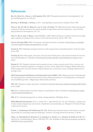78
CLIMATE-SMART AGRICULTURE SOURCEBOOK
References
Bai, Z.G., Dent, D.L., Olsson, L. & Schaepman, M.E. 2008. Proxy global assessment of land degradation. Soil
Use and Management, 24: 223–234.
Bunning, S., McDonagh, J. & Rioux, J. 2011. Land degradation assessments in drylands. Rome, FAO.
Chen, H., Yao, S.P., Wu, N., Wang, Y.F., Luo, P., Tian, J.P. & Gao, Y. H. 2008. Determinants influencing seasonal
variations of methane emissions from alpine wetlands in Zoige Plateau and their implications. Journal of Geo-
physical Research-Atmospheres. Vol. 113.
Chen, H., Wu, N., Gao, Y., Wang, Y., Luo, P. & Tian, J. 2009. Spatial variations on methane emissions from Zoige
alpine wetlands of Southwest China. Science of the Total Environment, 407 (3): 1097-1104.
Council of Europe (COE). 2000. The European Landscape Convention. (available at http://www.coe.int/t/dg4/
cultureheritage/heritage/Landscape/default_en.asp)
Conant, R. 2009. Challenges and opportunities for carbon sequestration in grassland systems. Technical report.
Rome, FAO.
Critchley, W. 2010. More people, more trees. Practical Action Publications. International Institute for Environ-
ment and Development. (available at http://www.iied.org/sustainable-markets/blog/more-people-more-
trees)
Ekstam, B. 1993. Peatland restoration and ecosystem services: science, practice, policy. Flora, structure and
regeneration of wetland vegetation in Hongyuan, Sichuan, China. Report from Hongyuan Wetland Research
Project prepared for Sichuan Institute of Natural Resources. University of Lund, Limnology: Department of
Ecology. 47 pp.
FAO & International Soil Reference and Information Centre (ISRIC). 2008. Global assessment of land degrada-
tion and improvement: identification by remote sensing. Global Assessment of Land Degradation and Improve-
ment (GLADA) report No. 5. Wageningen, Netherlands and Rome.
FAO. 2009. Glossary on organic agirculture. (available at http://termportal.fao.org/faooa/oa/pages/pdfFiles/OA-
en-es-fr.pdf)
FAO. 2011a. Potential effects of climate change on crop pollination. Rome. (available at http://www.fao.org/do-
crep/014/i2242e/i2242e00.htm)
FAO. 2011b. Framework programme on climate-change adaptation. FAO Adapt. Rome.
FAO & Wetlands International. 2012. H. Joosten, M.-L. Tapio-Biström & S. Tol, eds. Peatlands— guidance for
climate change mitigation by conservation, rehabilitation and sustainable use. Mitigation of Climate Change
in Agriculture, Series 5.
Fischer, J., Lindenmayer, D.B. & Manning, A.D. 2006. Biodiversity, ecosystem function and resilience: ten guid-
ing principles for commodity production landscapes. Frontiers in Ecology and the Environment, 4: 80–86.
Foley, J. A., Ramankutty, N., Brauman, K. A., Cassidy, E. S., Gerber, J. S., Johnston, M. & Zaks, D. P. M. 2011.
Solutions for a cultivated planet. Nature, 478(7369): 337—342. (available at http://search.proquest.com/docvie
w/907243114?accountid=41827)
 
