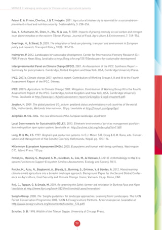 79
MODULE 2: Managing landscapes for Climate-smart agricultural systems
Frison E. A. Frison, Cherfas, J. & T. Hodgkin. 2011. Agricultural biodiversity is essential for a sustainable im-
provement in food and nutrition security. Sustainability, 3: 238–256.
Gao, Y., Schumann, M., Chen, H., Wu, N. & Luo, P. 2009. Impacts of grazing intensity on soil carbon and nitrogen
in an alpine meadow on the eastern Tibetan Plateau. Journal of Food, Agriculture & Environment, 7: 749–754.
Geerlings, H., & Stead, D. 2003. The integration of land use planning, transport and environment in European
policy and research. Transport Policy, 10(3): 187–196.
Holmgren, P. 2012. Landscapes for sustainable development. Center for International Forestry Research (CI-
FOR) Forests News Blog. (available at http://blog.cifor.org/12517/landscapes-for-sustainable-development)
Intergovernmental Panel on Climate Change (IPCC). 2001. An Assessment of the IPCC. Synthesis Report –
Summary for policymakers. Cambridge, United Kingdom and New York, USA, Cambridge University Press.
IPCC. 2007a. Climate change 2007: synthesis report. Contribution of Working Groups I, II and III to the Fourth
Assessment Report of the IPCC. Geneva.
IPCC. 2007b. Agriculture. In Climate Change 2007: Mitigation. Contribution of Working Group III to the Fourth
Assessment Report of the IPCC. Cambridge, United Kingdom and New York, USA, Cambridge University
Press. (available at http://www.ipcc.ch/pdf/assessment-report/ar4/wg3/ar4-wg3-chapter8.pdf)
Joosten, H. 2009. The global peatland CO2
picture: peatland status and emissions in all countries of the world.
Ede, Netherlands, Wetlands International. 10 pp. (available at http://tinyurl.com/yaqn5ya)
Jongman, R.H.G. 2004. The new dimension of the European landscape, Dordrecht.
Local Governments for Sustainability (ICLEI). 2013. Ethekwini environmental services management plan/dur-
ban metropolitan open space system. (available at: http://archive.iclei.org/index.php?id=1168)
Long, R. & Ma, Y.S. 1997. Qinghai’s yak production systems. In D.J. Miller, S.R. Craig & G.M. Rana, eds. Conser-
vation and Management of Yak Genetic Diversity. Kathmandu, Nepal. pp. 105–114.
Millennium Ecosystem Assessment (MEA). 2005. Ecosystems and human well-being: synthesis. Washington
D.C., Island Press. 155 pp.
Petter, M., Mooney, S., Maynard, S. M., Davidson, A., Cox, M., & Horosak, I. (2013). A Methodology to Map Eco-
system Functions to Support Ecosystem Services Assessments. Ecology and Society, 18(1).
Reiche, M., Azzu, N., Bogdanski, A., Braatz, S., Bunning, S., Evtimov, V. & Gordes, A. 2012. Mainstreaming
climate-smart agriculture into a broader landscape approach. Background Paper for the Second Global Confer-
ence on Agriculture, Food Security and Climate Change. Hanoi, Vietnam. 26 pp. Rome, FAO.
Reij, C., Tappan, G. & Smale, M. 2009. Re-greening the Sahel: farmer-led innovation in Burkina Faso and Niger.
(available at http://www.ifpri.org/book-5826/millionsfed/cases/innovation)
Sangha Group. 2008. The ‘Sangha guidelines’ for landscape approaches. Learning from Landscapes: The IUCN
Forest Conservation Programme 2008. IUCN & Ecoagriculture Partners. Arborvitaespecial. (available at
http://www.ecoagriculture.org/documents/files/doc_126.pdf)
Schaller, G. B. 1998. Wildlife of the Tibetan Steppe. University of Chicago Press.
 