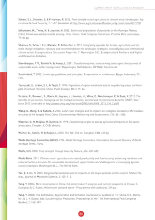 80
CLIMATE-SMART AGRICULTURE SOURCEBOOK
Scherr, S.J., Shames, S. & Friedman, R. 2012. From climate-smart agriculture to climate-smart landscapes. Ag-
riculture & Food Security, 1: 1–12. (available at http://www.agricultureandfoodsecurity.com/content/1/1/12)
Schumann, M., Thevs, N. & Joosten, H. 2008. Extent and degradation of peatlands on the Ruoergai Plateau
(Tibet, China) assessed by remote sensing. Proc. Intern. Peat Congress Tullamore. Pristine Mire Landscape,
77–80 pp.
Shames, S., Scherr, S.J., Wallace, C. & Hatcher, J. 2011. Integrating agendas for forests, agriculture and cli-
mate change mitigation: rationale and recommendations for landscape strategies, national policy and international
climate action. Ecoagriculture Discussion Paper No. 7. Washington D.C., EcoAgriculture Partners and Rights
and Resources Initiative.
Steenbergen, F. V., Tuinhof A. & Knoop, L. 2011. Transforming lives, transforming landscapes: the business of
sustainable water buffer management. Wageningen, Netherlands, 3R Water Secretariat.
Sunderland, T. 2012. Landscape guidelines and principles. Presentation at conference. Bogor, Indonesia, CI-
FOR.
Tsuyuzaki, S., Urano, S. I., & Tsujii, T. 1990. Vegetation of alpine marshland and its neighboring areas, northern
part of Sichuan Province, China. Plant Ecology, 88(1): 79–86.
Victoria, R., Banwart, S., Black, H., Ingram, J., Joosten, H., Milne, E., Noellemeyer, E. & Bask, Y. 2012. The
benefits of soil carbon: managing soil for multiple economic, societal and environmental benefits. UNEP: Year-
book 2012. (available at http://www.unep.org/yearbook/2012/pdfs/UYB_2012_CH_2.pdf)
Wang, G., Wang, Y. & Kubota, J. 2006. Land-cover changes and its impacts on ecological variables in the headwa-
ters area of the Yangtze River, China. Environmental Monitoring and Assessment, 120: 361–385.
Wascher, D. M. Múgica, M. Gulinck, H. 1999. Establishing targets to assess agricultural impacts on European
landscapes. Chapter: 6, CABI ebooks.
Wiener, G., Jianlin, H. & Ruijun, L. 2003. The Yak. 2nd ed. Bangkok, FAO. 460 pp.
World Heritage Committee (WHC). 1996. World Heritage Committee, Information Document Glossary of World
Heritage Terms. Paris.
Wolfe, M.S. 2000. Crop strength through diversity. Nature, 406: 681-682.
World Bank. 2011. Climate-smart agriculture: increased productivity and food security, enhancing resilience and
reduced carbon emissions for sustainable development, opportunities and challenges for a converging agenda:
country examples. Washington D.C., The World Bank.
Yan, Z. & Wu, N. 2005. Rangeland privatization and its impacts on the Zoige wetlands on the Eastern Tibetan Pla-
teau. Journal of Mountain Science, 2: 105–115.
Yang, Y. 2000a. Mire conservation in China: the latest research progress and current viewpoints. A. Crowe, S.
Campeau & C. Rubec. Millennium wetland event - Programme with abstracts. 219 pp.
Yang, Y. 2000b. The distribution, degeneration and formation mechanism of peatland in P.R. China. In L. Roche-
fort & J.-Y. Daigle, eds. Sustaining Our Peatlands: Proceedings of the 11th International Peat Congress
Quebec, 1: 162–169.
 