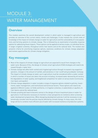 Module 3:
Water management
Overview
This module examines the overall development context in which water is managed in agriculture and
provides an overview of the current status, trends and challenges. It also reviews the current state of
knowledge of the impact of climate change on water for agriculture and the vulnerability of rural popula-
tions and farming systems to climate change. This is followed by an examination of possible response
options for addressing these impacts. These options can be applied at various scales, on individual farms,
in larger irrigation schemes, throughout entire river basins and at the national level. The module also
presents criteria for prioritizing response options, examines conditions for climate change adaptation
and reviews opportunities for climate change mitigation.
Key messages
•	 Most of the impacts of climate change on agriculture are expected to result from changes in the
water cycle. Because of this, the design of climate-smart agriculture (CSA) strategies will need to be
viewed though a ‘water lens’.
•	 Climate change will affect both rainfed and irrigated agriculture through increased crop evapotran-
spiration, changes in the amount of rainfall, and variations in river runoff and groundwater recharge.
The impact of climate change on water use in agriculture must be considered within a wider context
in which a number of issues are taken into account including: increased water demand by all sectors;
the degradation of water quality; and heightened competition for water at various levels (community,
river basin and aquifer).
•	 Climate change adaptation in water includes a range of response options related to policies, invest-
ments, water management, and institutional and technical factors. These options will need to be
applied at different scales: on fields and farms; in irrigation schemes; in watersheds or aquifers; in
river basins and at the national level.
•	 Climate-proofing will have to become central in the design of future investment plans in water for
agriculture. It will become necessary to maintain a clear perspective on resilience when screening
water development programmes. When designing development policies it will be necessary to sys-
tematically consider how the policies may be affected by climate change. In many cases, the chal-
lenge will be to combine more efficient use of water with increased resilience of production systems.
 