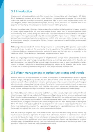 84
CLIMATE-SMART AGRICULTURE SOURCEBOOK
3.1 Introduction
It is commonly acknowledged that most of the impacts from climate change will relate to water (UN-Water,
2010). How water is managed will be at the centre of climate change adaptation strategies. This is particularly
true in rural areas and in the agriculture sector, where water plays a critical role in crop and animal production
(including fish), and the management of ecosystems, including forests, rangeland and cropland. There is also
scope for climate change mitigation actions in water management for agriculture.
The most immediate impact of climate change on water for agriculture will be through the increased variability
of rainfall, higher temperatures, and associated extreme weather events, such as droughts and floods. In the
medium to long term, climate change will affect water resources and reduce the availability or reliability of
water supplies in many places already subject to water scarcity. This impact must be considered in the bigger
picture of water scarcity and agricultural development in which other factors are driving changes in water use
at a much faster pace than climate change. Climate change is expected to bring additional burdens on already
stressed systems.
Addressing risks associated with climate change requires an understanding of the potential water-related
impacts of climate change and the vulnerability of rural populations. Vulnerability, sensitivity, adaptability,
resilience and exposure vary depending on the agricultural system and the importance of agriculture for the
national economy. These two factors are reviewed below as a basis for action.
There is a range of possible response options to adapt to climate change. These options can be related to
policies, investments, water management, and institutional and technical factors, both within the water and
agriculture sectors and beyond. To have optimal impact, these options must be used in combinations that are
tailored to different contexts. Focus should be placed on major systems at risk. However, there is also a need
to assess the vulnerability of different categories of rural people to identify priority actions.
3.2 Water management in agriculture: status and trends
Although agriculture is highly dependent on climate, so far evidence of observed changes related to regional
climate changes, and specifically to water, has been difficult to find. One of the reasons for this is that agri-
culture is strongly influenced by factors unrelated to climate, especially management practices, technological
advances, market prices and agricultural policies. These factors have more immediate impacts on water than
those induced by climate change (Bates et al., 2008). For this reason, it is important to understand the current
status of water management in agriculture before assessing the potential impact of climate change.
Over the last 50 years, heightened demand for food, fibers and other agricultural products has been met most-
ly by an increase in agricultural productivity. The expansion of agricultural land has remained relatively limited.
Total cultivated land increased by only 12 percent between 1961 and 2009, but productivity more than doubled.
The amount of land needed to produce food for one person has decreased from 0.45 hectares in 1961 to 0.22
hectares in 2009. During the same period, the extent of irrigated land has more than doubled, increasing from
139 to 301 million hectares (FAO, 2011a). By providing farmers with access to water, irrigation has been a key
factor in agricultural intensification. The expansion of irrigated land is expected to continue in the future as
farmers will increasingly look for greater control over production factors.
With the doubling of irrigated area, water withdrawal for agriculture has been rising sharply. Globally, ag-
ricultural water withdrawal represents 70 percent of all withdrawals. However, as water resources are very
unevenly distributed, the impact of these withdrawals varies substantially between countries and regions. An
increasing number of the world’s river basins have reached conditions of water scarcity through the combined
pressure of agriculture and other sectors. FAO (2011a) estimates that more than 40 percent of the world’s rural
population lives in river basins that are classified as water scarce.
 
