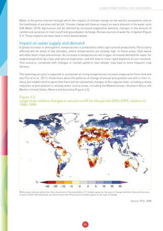 86
CLIMATE-SMART AGRICULTURE SOURCEBOOK
Water is the prime channel through which the impacts of climate change on the world’s ecosystems and on
the livelihoods of societies will be felt. Climate change will have an impact on every element in the water cycle
(UN-Water, 2010). Agriculture will be affected by increased evaporative demand, changes in the amount of
rainfall and variations in river runoff and groundwater recharge, the two sources of water for irrigation (Figure
3.1). These impacts are described in more details below.
Impact on water supply and demand
A global increase in atmospheric temperatures is predicted to affect agricultural productivity. Particularly
affected will be areas in low latitudes, where temperatures are already high. In these areas, heat waves
will affect both crops and animals. An increase in temperatures will trigger increased demand for water for
evapotranspiration by crops and natural vegetation, and will lead to more rapid depletion of soil moisture.
This scenario, combined with changes in rainfall patterns (see below), may lead to more frequent crop
failures.
The hydrological cycle is expected to accelerate as rising temperatures increase evaporation from land and
sea (Turral et al., 2011). Predictions about the patterns of change of annual precipitation are still in their in-
fancy, but models tend to agree that there will be substantial changes at the regional level, including a sharp
reduction of precipitation in already water-scarce areas, including the Mediterranean, Southern Africa, the
Western United States, Mexico and Australia (Figure 3.2).
Figure 3.2
Large-scale relative changes in annual runoff for the period 2090–2099, relative to
1980–1999
White areas indicate where less than 66 percent of the ensemble of 12 models agree on the sign of change (whether there will be more
or less runoff). Hatched areas are where more than 90 percent of models agree on the sign of change.
Source: IPCC, 2008
 