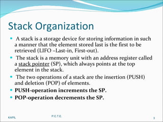 Stack Organization A stack is a storage device for storing information in such a manner that the element stored last is the first to be retrieved (LIFO –Last-in, First-out). The stack is a memory unit with an address register called a  stack pointer  (SP), which always points at the top element in the stack. The two operations of a stack are the insertion (PUSH) and deletion (POP) of elements. PUSH-operation increments the SP. POP-operation decrements the SP. KAPIL P.C.T.E. 