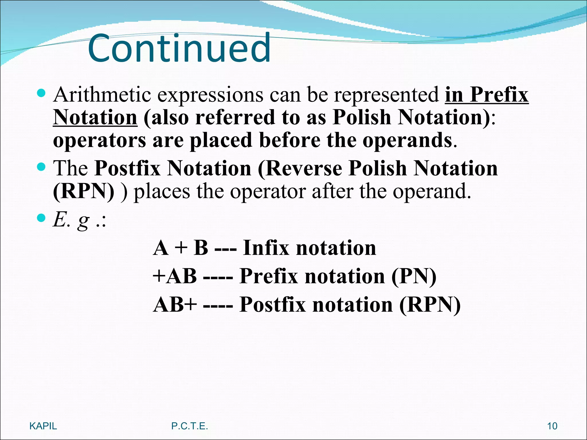 Continued Arithmetic expressions can be represented  in Prefix Notation  (also referred to as Polish Notation) :  operators are placed before the operands . The  Postfix Notation (Reverse Polish Notation (RPN)  ) places the operator after the operand. E. g  .: A + B --- Infix notation +AB ---- Prefix notation (PN) AB+ ---- Postfix notation (RPN) KAPIL P.C.T.E. 