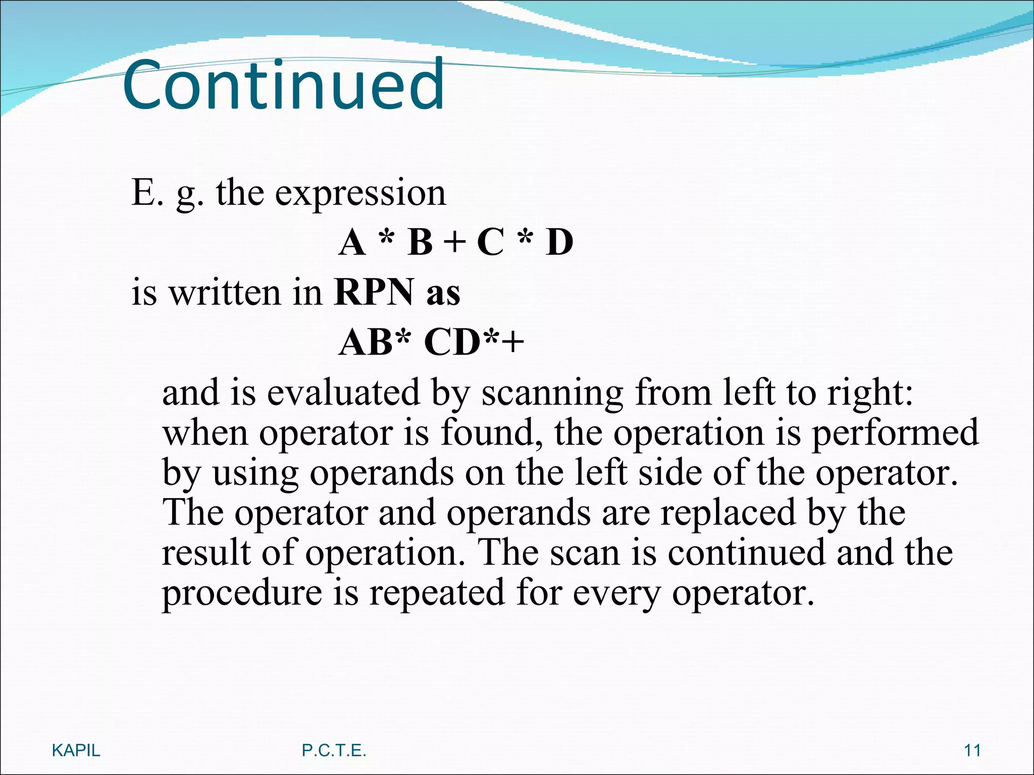 Continued E. g. the expression A * B + C * D is written in  RPN as AB* CD*+ and is evaluated by scanning from left to right: when operator is found, the operation is performed by using operands on the left side of the operator. The operator and operands are replaced by the result of operation. The scan is continued and the procedure is repeated for every operator. KAPIL P.C.T.E. 