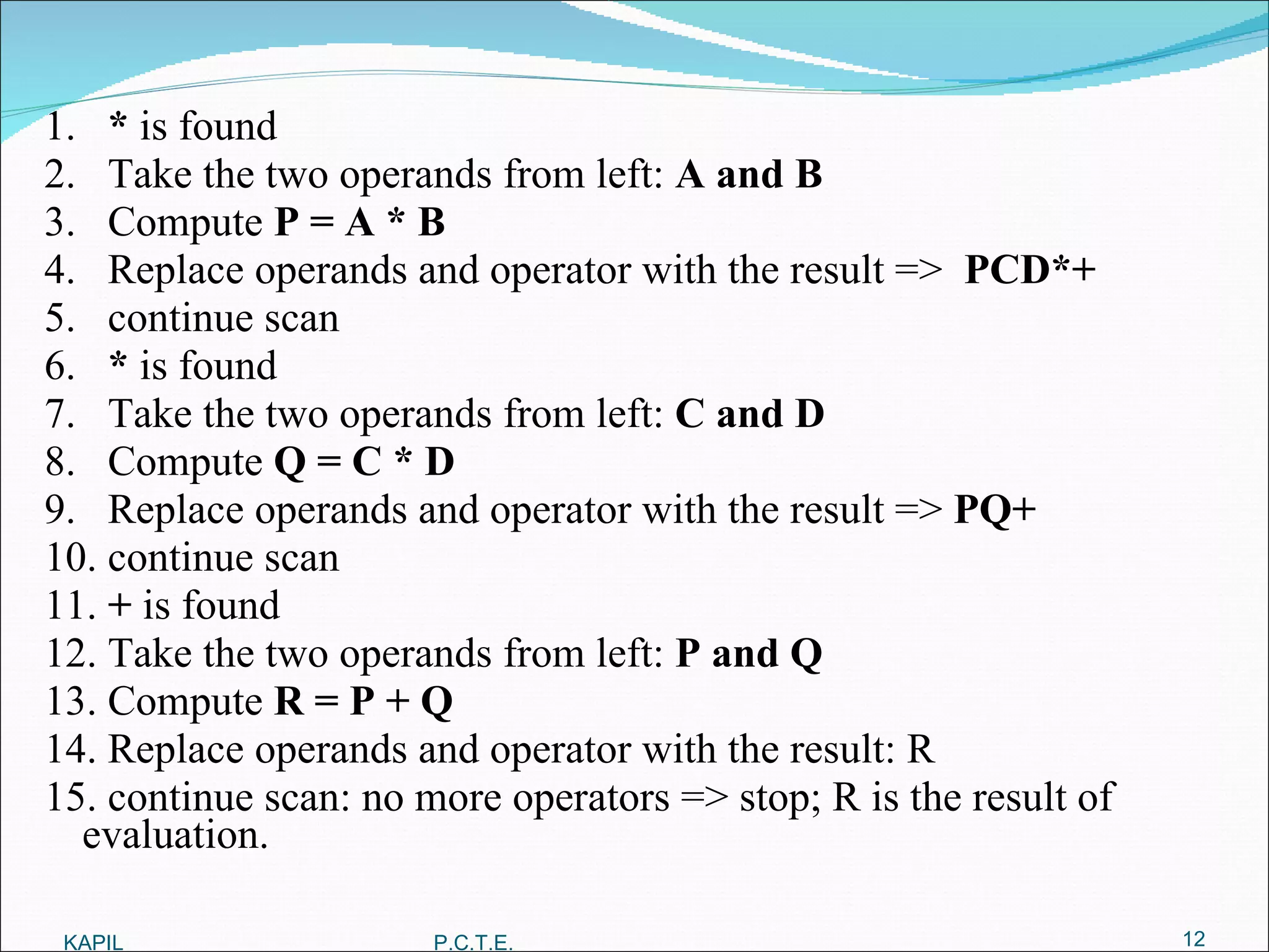 1.  *  is found 2.  Take the two operands from left:  A and B 3.  Compute  P = A * B 4.  Replace operands and operator with the result =>  PCD*+ 5.  continue scan 6.  *  is found 7.  Take the two operands from left:  C and D 8.  Compute  Q = C * D 9.  Replace operands and operator with the result =>  PQ+ 10. continue scan 11.  +  is found 12. Take the two operands from left:  P and Q 13. Compute  R = P + Q 14. Replace operands and operator with the result: R 15. continue scan: no more operators => stop; R is the result of evaluation. KAPIL P.C.T.E. 