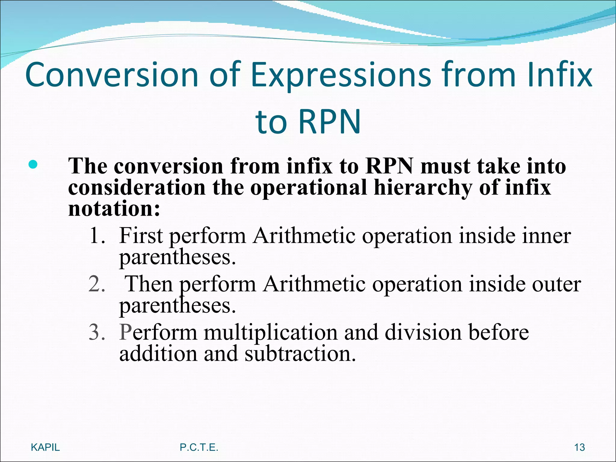 Conversion of Expressions from Infix to RPN The conversion from infix to RPN must take into consideration the operational hierarchy of infix notation: 1. First perform Arithmetic operation inside inner parentheses. 2.  Then perform Arithmetic operation inside outer parentheses. 3.  P erform multiplication and division before addition and subtraction. KAPIL P.C.T.E. 