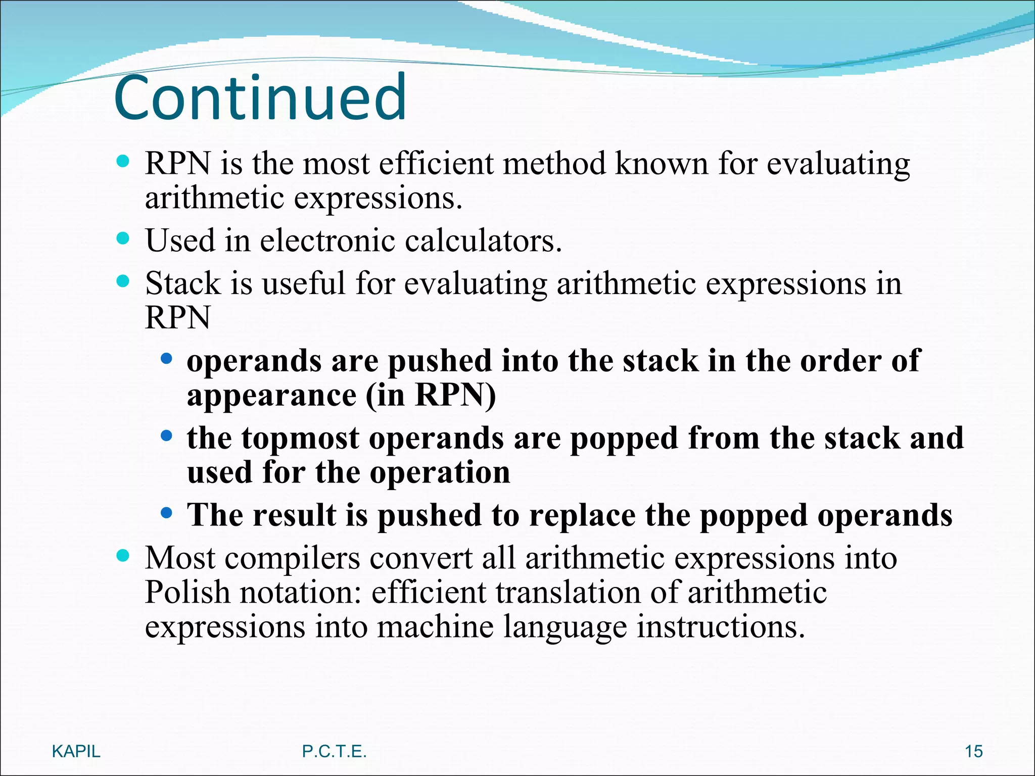 Continued RPN is the most efficient method known for evaluating arithmetic expressions. Used in electronic calculators. Stack is useful for evaluating arithmetic expressions in RPN operands are pushed into the stack in the order of appearance (in RPN) the topmost operands are popped from the stack and used for the operation The result is pushed to replace the popped operands Most compilers convert all arithmetic expressions into Polish notation: efficient translation of arithmetic expressions into machine language instructions. KAPIL P.C.T.E. 