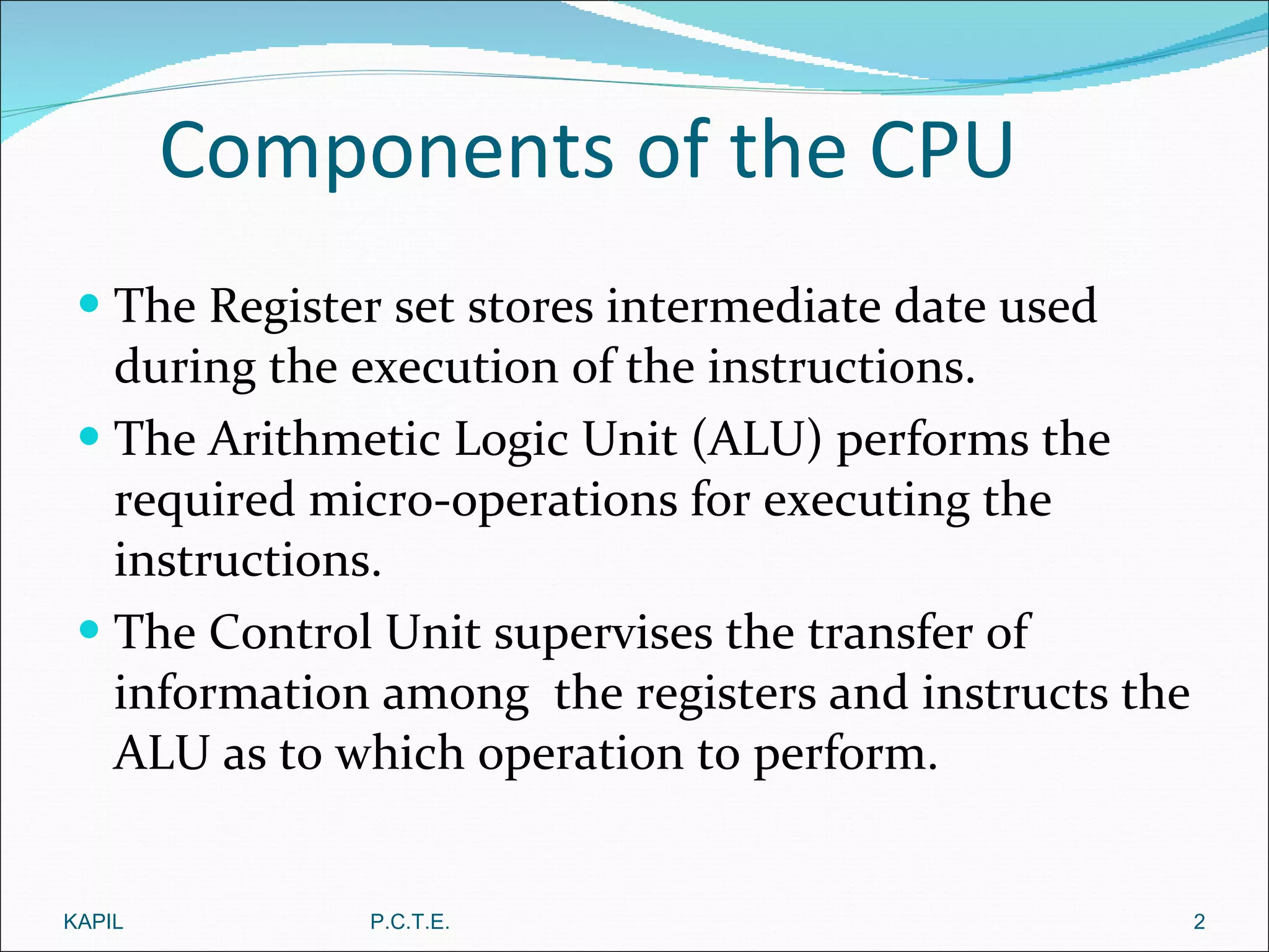 Components of the CPU The Register set stores intermediate date used during the execution of the instructions. The Arithmetic Logic Unit (ALU) performs the required micro-operations for executing the instructions. The Control Unit supervises the transfer of information among  the registers and instructs the ALU as to which operation to perform.  KAPIL P.C.T.E. 