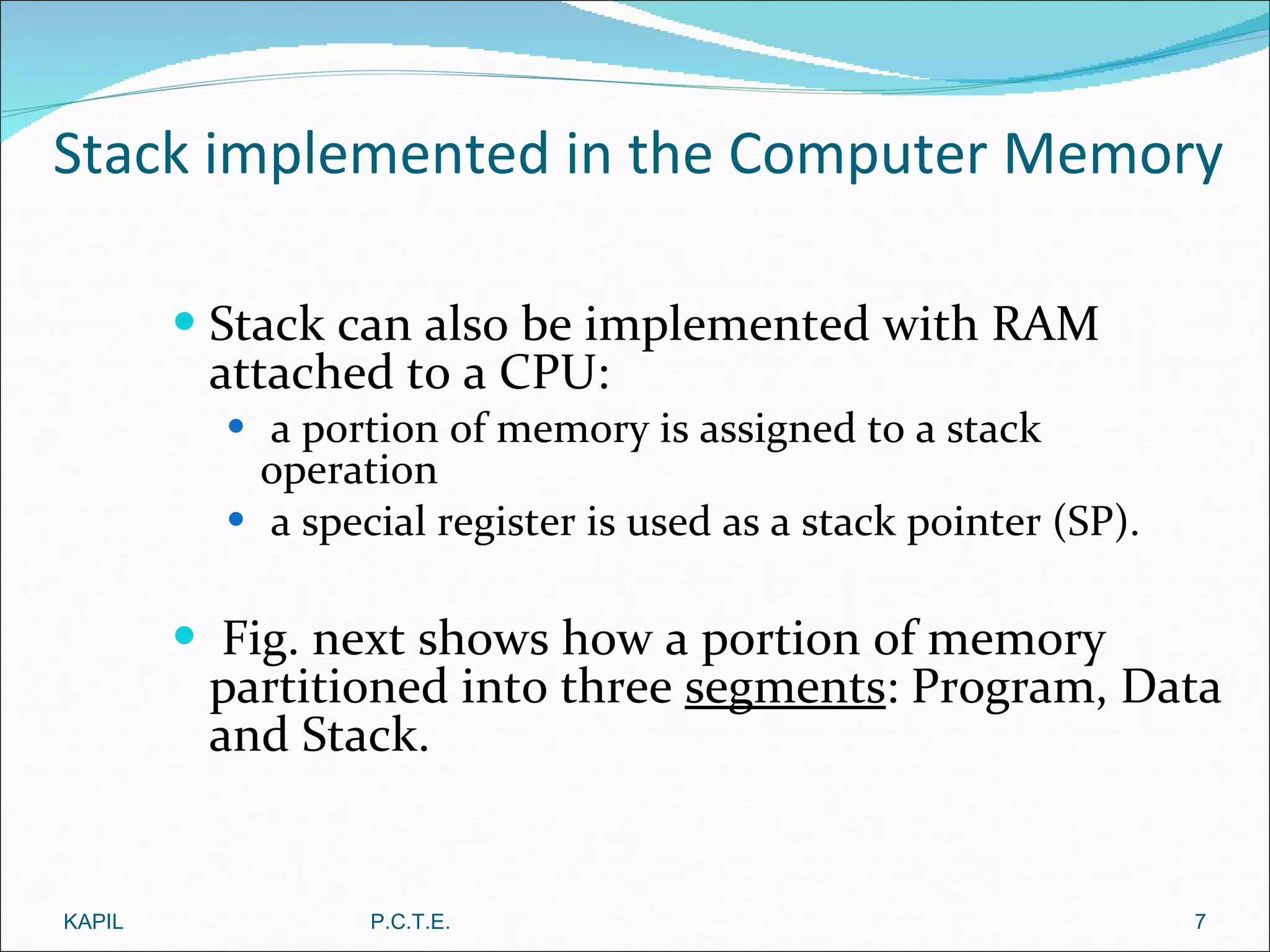 Stack implemented in the Computer Memory Stack can also be implemented with RAM attached to a CPU: a portion of memory is assigned to a stack operation a special register is used as a stack pointer (SP). Fig. next shows how a portion of memory partitioned into three  segments : Program, Data and Stack. KAPIL P.C.T.E. 