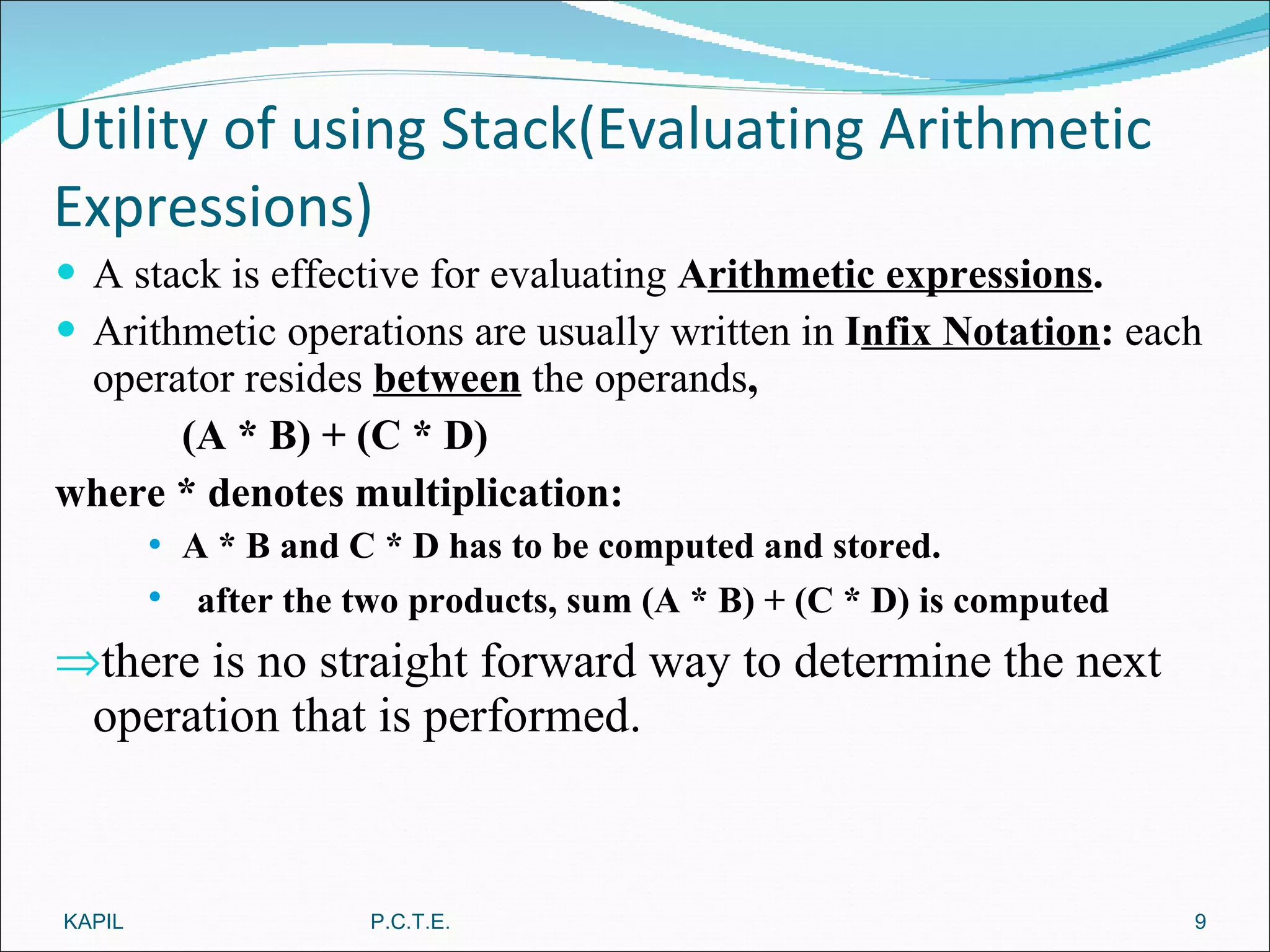 Utility of using Stack(Evaluating Arithmetic Expressions) A stack is effective for evaluating  A rithmetic expressions . Arithmetic operations are usually written in  I nfix Notation :  each operator resides   between   the operands ,  (A * B) + (C * D)  where * denotes multiplication: A * B and C * D has to be computed and stored. after the two products, sum (A * B) + (C * D) is computed there is no straight forward way to determine the next operation that is performed. KAPIL P.C.T.E. 