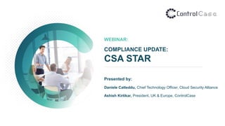 WEBINAR:
COMPLIANCE UPDATE:
CSA STAR
Presented by:
Daniele Catteddu, Chief Technology Officer, Cloud Security Alliance
Ashish Kirtikar, President, UK & Europe, ControlCase
 