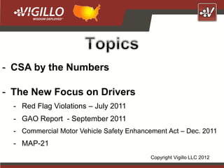 - CSA by the Numbers

- The New Focus on Drivers
  - Red Flag Violations – July 2011
  - GAO Report - September 2011
  - Commercial Motor Vehicle Safety Enhancement Act – Dec. 2011
  - MAP-21
                                           Copyright Vigillo LLC 2012
 