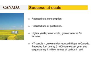 Success at scale
o Reduced fuel consumption.
o Reduced use of pesticides.
o Higher yields, lower costs, greater returns for
farmers.
o HT canola – grown under reduced tillage in Canada.
Reducing fuel use by 31,000 tonnes per year, and
sequestering 1 million tonnes of carbon in soil.

 