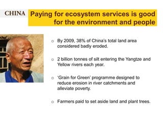 Paying for ecosystem services is good
for the environment and people
o By 2009, 38% of China’s total land area
considered badly eroded.
o 2 billion tonnes of silt entering the Yangtze and
Yellow rivers each year.

o ‘Grain for Green’ programme designed to
reduce erosion in river catchments and
alleviate poverty.
o Farmers paid to set aside land and plant trees.

 
