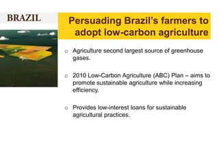 Persuading Brazil’s farmers to
adopt low-carbon agriculture
o Agriculture second largest source of greenhouse
gases.
o 2010 Low-Carbon Agriculture (ABC) Plan – aims to
promote sustainable agriculture while increasing
efficiency.
o Provides low-interest loans for sustainable
agricultural practices.

 