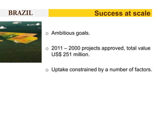 Success at scale
o Ambitious goals.

o 2011 – 2000 projects approved, total value
US$ 251 million.
o Uptake constrained by a number of factors.

 
