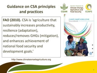 Guidance on CSA principles
and practices
FAO (2010). CSA is ‘agriculture that
sustainably increases productivity,
resilience (adaptation),
reduces/removes GHGs (mitigation),
and enhances achievement of
national food security and
development goals.’
http://www.climatesmartagriculture.org

3

 