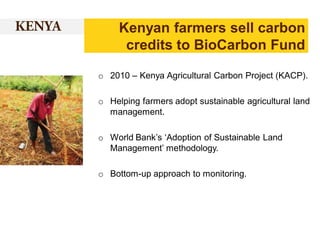 Kenyan farmers sell carbon
credits to BioCarbon Fund
o 2010 – Kenya Agricultural Carbon Project (KACP).
o Helping farmers adopt sustainable agricultural land
management.
o World Bank’s ‘Adoption of Sustainable Land
Management’ methodology.

o Bottom-up approach to monitoring.

 