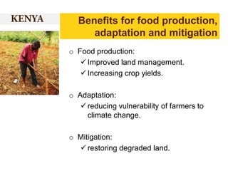 Benefits for food production,
adaptation and mitigation
o Food production:
 Improved land management.
 Increasing crop yields.

o Adaptation:
 reducing vulnerability of farmers to
climate change.
o Mitigation:
 restoring degraded land.

 