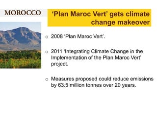 ‘Plan Maroc Vert’ gets climate
change makeover
o 2008 ‘Plan Maroc Vert’.
o 2011 ‘Integrating Climate Change in the
Implementation of the Plan Maroc Vert’
project.

o Measures proposed could reduce emissions
by 63.5 million tonnes over 20 years.

 