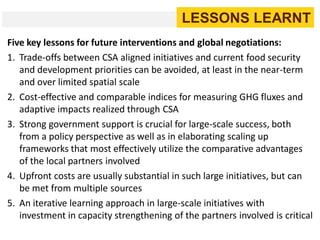 LESSONS LEARNT
Five key lessons for future interventions and global negotiations:
1. Trade-offs between CSA aligned initiatives and current food security
and development priorities can be avoided, at least in the near-term
and over limited spatial scale
2. Cost-effective and comparable indices for measuring GHG fluxes and
adaptive impacts realized through CSA
3. Strong government support is crucial for large-scale success, both
from a policy perspective as well as in elaborating scaling up
frameworks that most effectively utilize the comparative advantages
of the local partners involved
4. Upfront costs are usually substantial in such large initiatives, but can
be met from multiple sources
5. An iterative learning approach in large-scale initiatives with
investment in capacity strengthening of the partners involved is critical

 