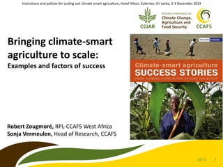 Institutions and policies for scaling-out climate smart agriculture, Hotel Hilton, Colombo, Sri Lanka, 2-3 December 2013

Bringing climate-smart
agriculture to scale:
Examples and factors of success

Robert Zougmoré, RPL-CCAFS West Africa
Sonja Vermeulen, Head of Research, CCAFS

2013

1

 