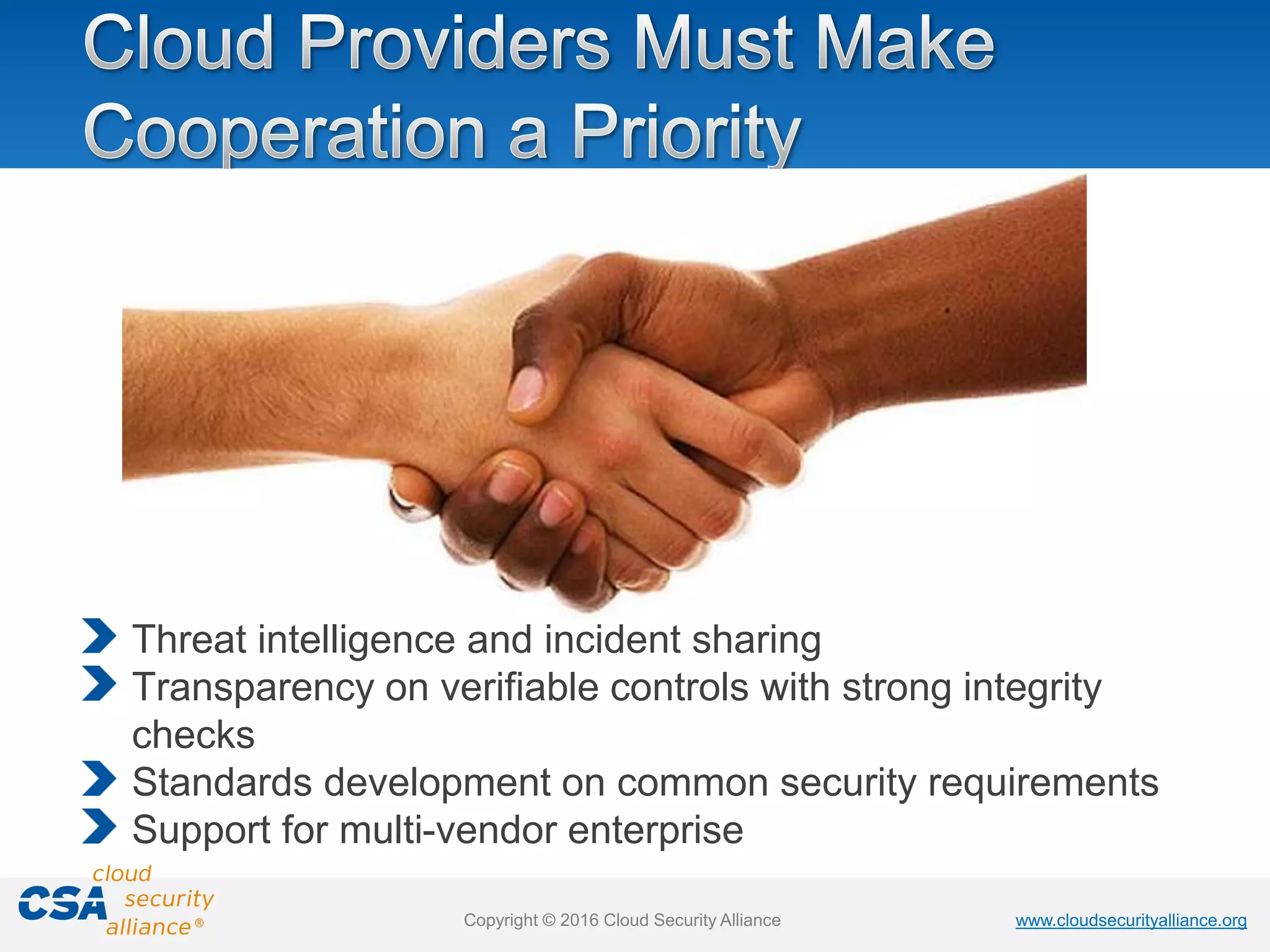 www.cloudsecurityalliance.orgwww.cloudsecurityalliance.orgCopyright © 2016 Cloud Security Alliance
Threat intelligence and incident sharing
Transparency on verifiable controls with strong integrity
checks
Standards development on common security requirements
Support for multi-vendor enterprise
 