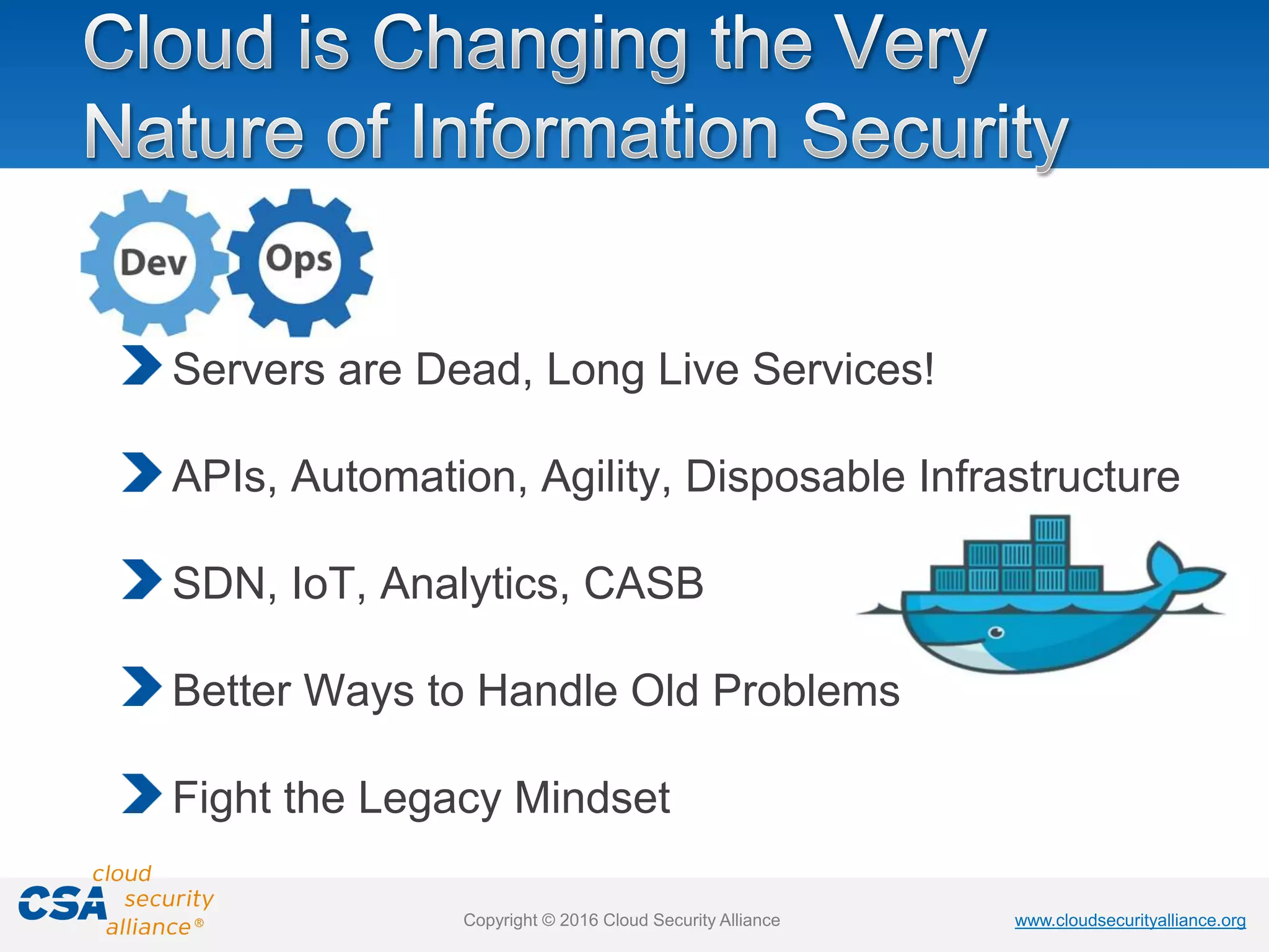 www.cloudsecurityalliance.orgwww.cloudsecurityalliance.orgCopyright © 2016 Cloud Security Alliance
Servers are Dead, Long Live Services!
APIs, Automation, Agility, Disposable Infrastructure
SDN, IoT, Analytics, CASB
Better Ways to Handle Old Problems
Fight the Legacy Mindset
 