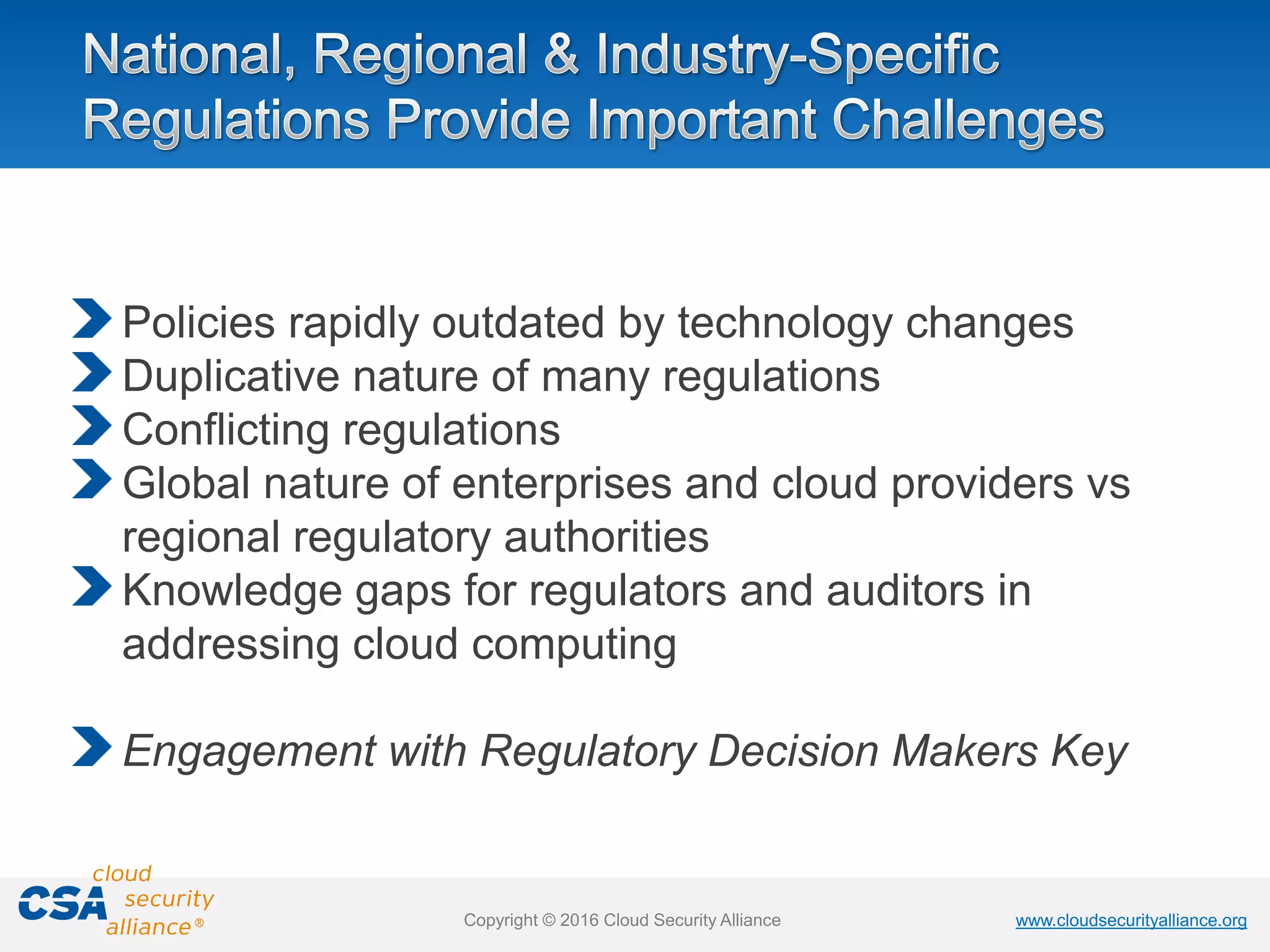 www.cloudsecurityalliance.orgwww.cloudsecurityalliance.orgCopyright © 2016 Cloud Security Alliance
Policies rapidly outdated by technology changes
Duplicative nature of many regulations
Conflicting regulations
Global nature of enterprises and cloud providers vs
regional regulatory authorities
Knowledge gaps for regulators and auditors in
addressing cloud computing
Engagement with Regulatory Decision Makers Key
 
