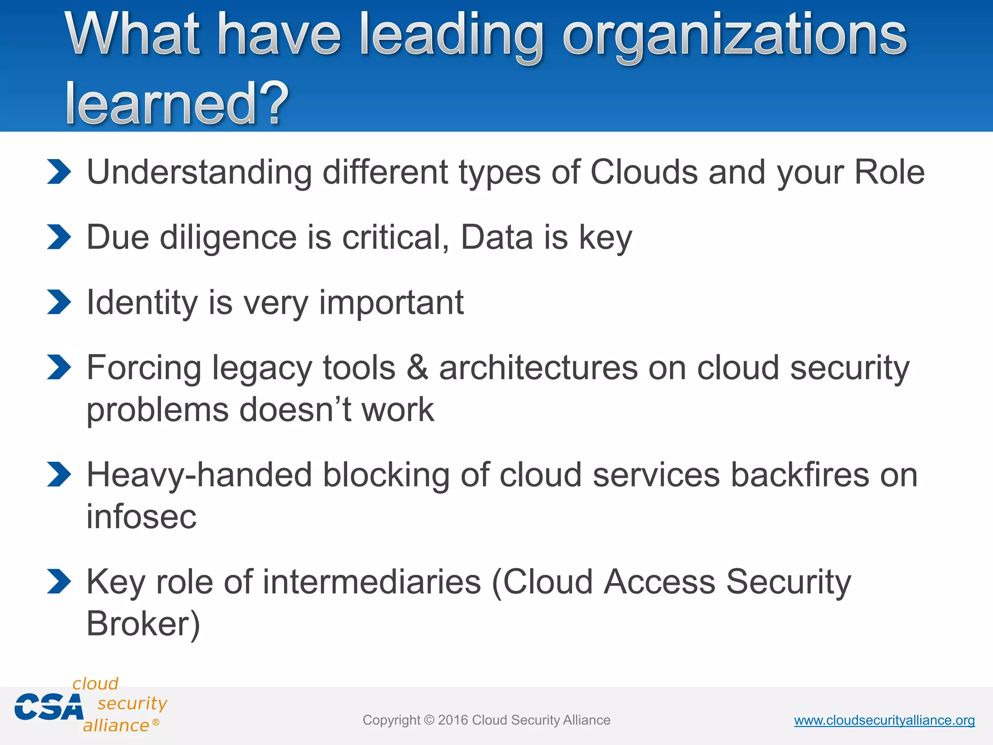 www.cloudsecurityalliance.orgwww.cloudsecurityalliance.orgCopyright © 2016 Cloud Security Alliance
Understanding different types of Clouds and your Role
Due diligence is critical, Data is key
Identity is very important
Forcing legacy tools & architectures on cloud security
problems doesn’t work
Heavy-handed blocking of cloud services backfires on
infosec
Key role of intermediaries (Cloud Access Security
Broker)
 