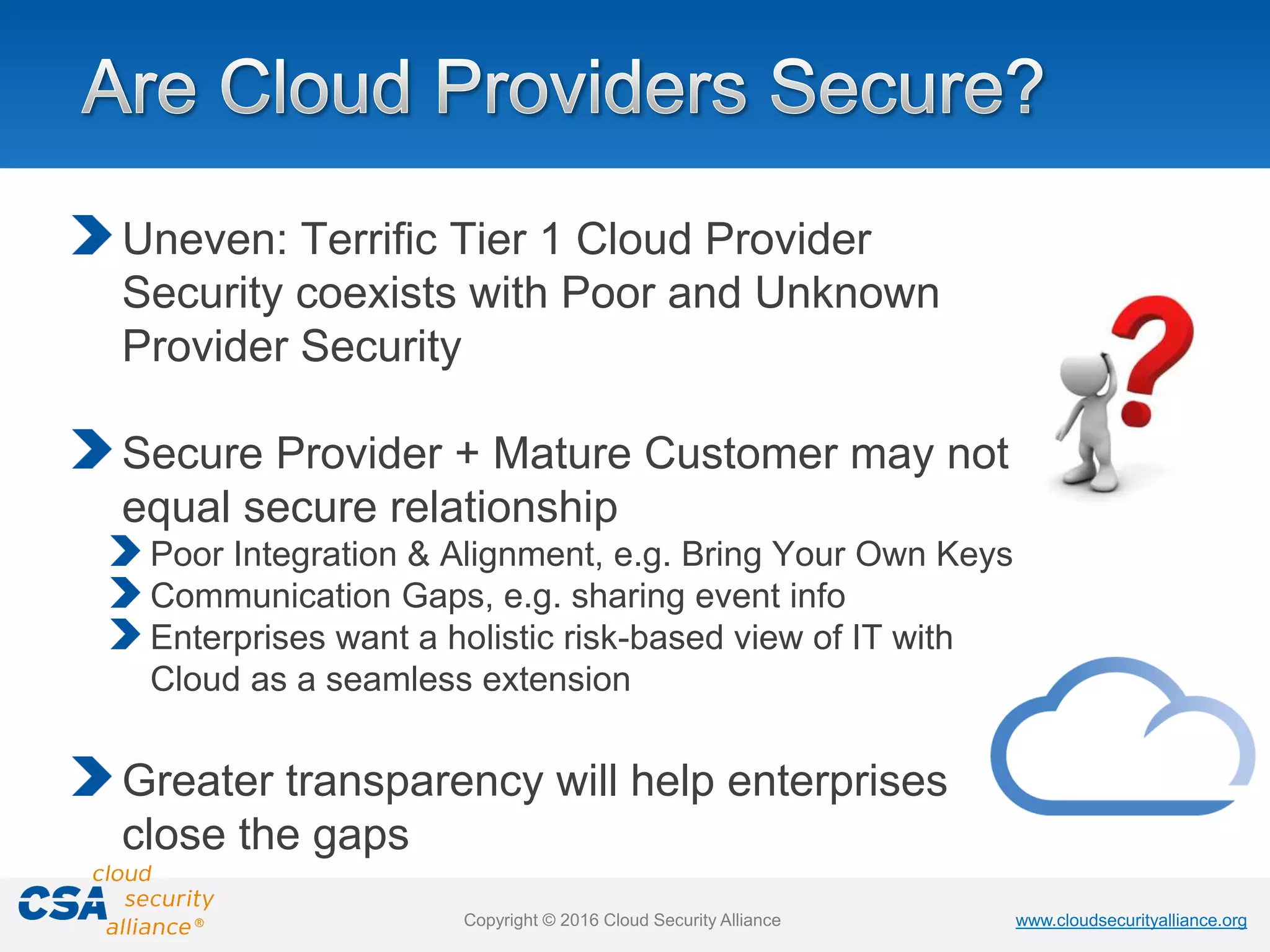 www.cloudsecurityalliance.orgwww.cloudsecurityalliance.orgCopyright © 2016 Cloud Security Alliance
Uneven: Terrific Tier 1 Cloud Provider
Security coexists with Poor and Unknown
Provider Security
Secure Provider + Mature Customer may not
equal secure relationship
Poor Integration & Alignment, e.g. Bring Your Own Keys
Communication Gaps, e.g. sharing event info
Enterprises want a holistic risk-based view of IT with
Cloud as a seamless extension
Greater transparency will help enterprises
close the gaps
 