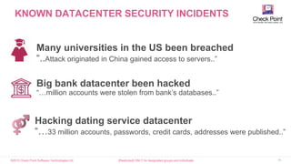 ©2015 Check Point Software Technologies Ltd. 18[Restricted] ONLY for designated groups and individuals
KNOWN DATACENTER SECURITY INCIDENTS
Many universities in the US been breached
“..Attack originated in China gained access to servers..”
Big bank datacenter been hacked
“…million accounts were stolen from bank’s databases..”
Hacking dating service datacenter
“…33 million accounts, passwords, credit cards, addresses were published..”
 