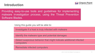 39©2015 Check Point Software Technologies Ltd.
Investigate if a host is truly infected with malware
Introduction
Providing easy-to-use tools and guidelines for implementing
malware investigation process, using the Threat Prevention
Software Blades.
Identify the malware type and potential damages
Remediate infected computers
Using this guide you will be able to:
Detect suspicious behavior that might indicate additional infected
computers
Remediate infected computers
 
