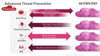 40©2015 Check Point Software Technologies Ltd.
Advanced Threat Prevention
Anti-Virus
Anti-Bot
Threat Emulation
Block access to
malware-infested websites
Block downloads of
known malware
Fight targeted attacks that
use unknown malware
Identify and Prevent
bot communications
IPS
Stop attacks exploiting known vulnerabilities
 