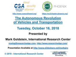 Presented by
Mark Goldstein, International Research Center
markg@researchedge.com, http://www.researchedge.com/
Presentation Available at http://www.slideshare.net/markgirc
© 2018 - International Research Center
Arizona Chapter
Tuesday, October 16, 2018
The Autonomous Revolution
of Vehicles and Transportation
https://isc2chapter-phoenix.org/http://www.csasouthwest.org/
 