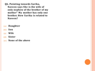 Q6. Pointing towards Sarika,
Naveen says She is the wife of
only nephew of the brother of my
mother” My mother has only one
brother. How Sarika is related to
Naveen?
(a) Daughter
(b) Son
(c) Wife
(d) Sister
(e) None of the above
 